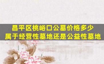 昌平区桃峪口公墓价格多少 属于经营性墓地还是公益性墓地